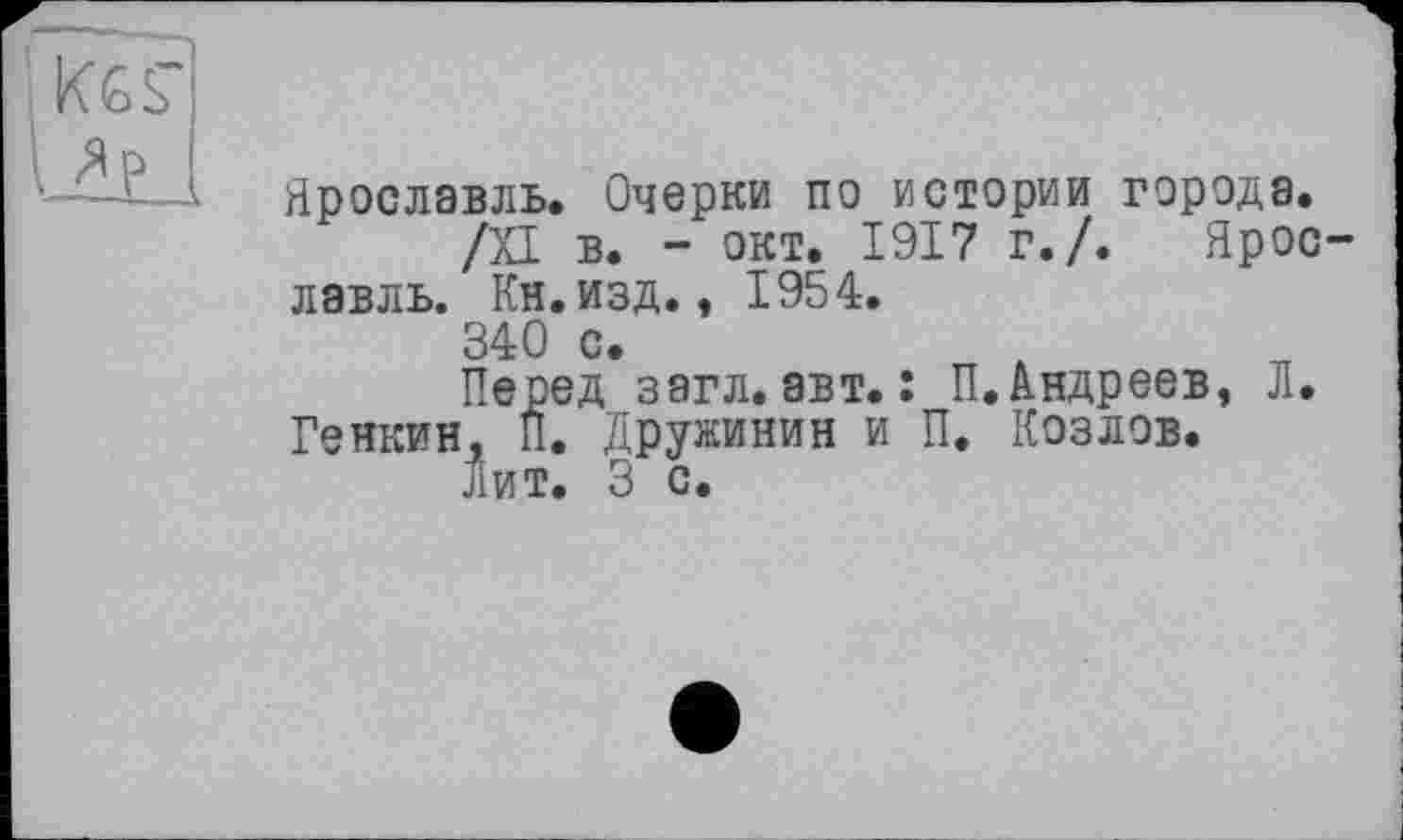 ﻿K6S'
Up
Ярославль. Очерки по истории города.
/XI в. - окт. 1917 г./. Ярославль. Кн.изд., 1954.
340 с.
Перед загл. авт. : П. Андреев, Л. Генкин. П. Дружинин и П. Козлов.
Лит. 3 с.